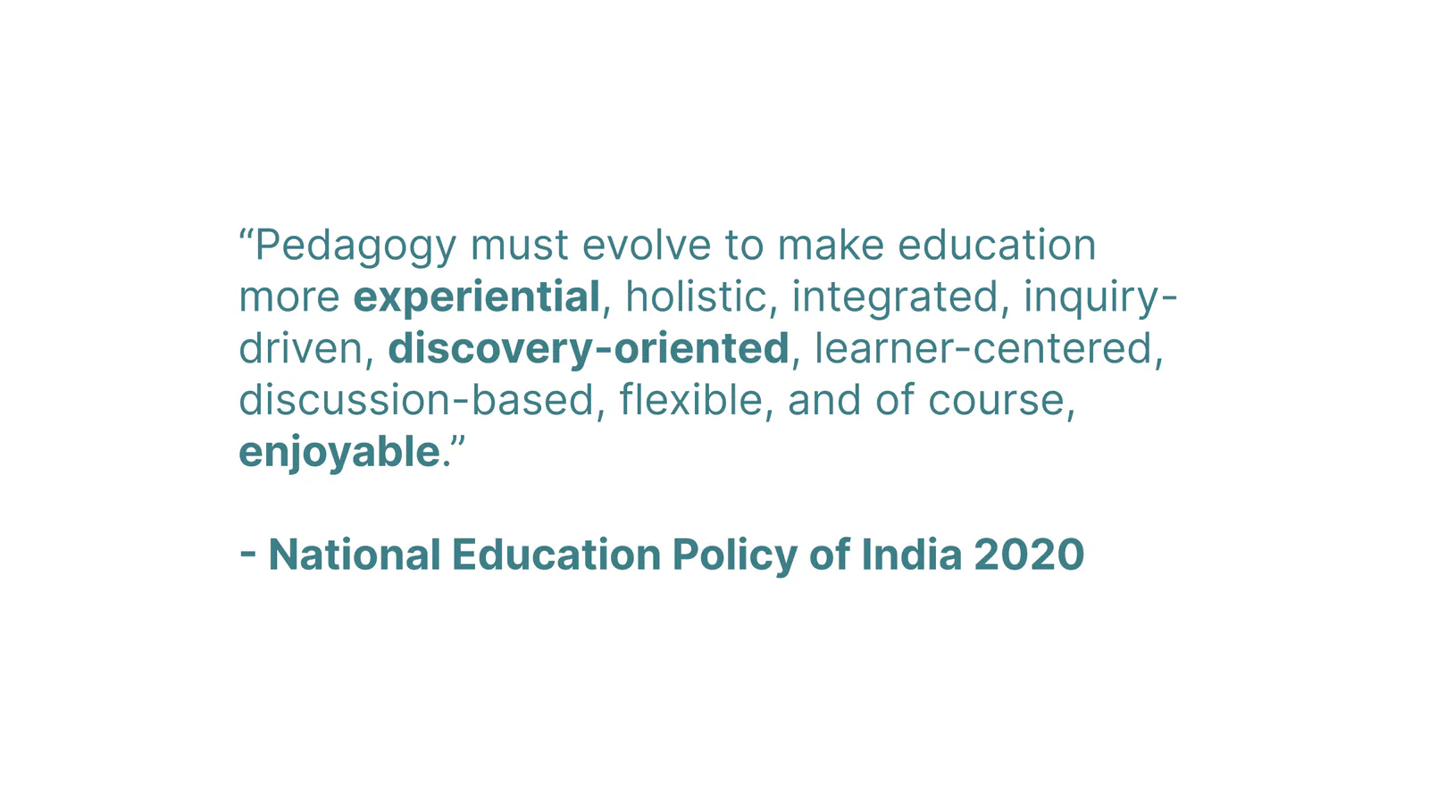 “Pedagogy must evolve to make education more experiential, holistic, integrated, inquiry-driven, discovery-oriented, learner-centered, discussion-based, flexible, and of course, enjoyable.” — National Education Policy of India 2020
